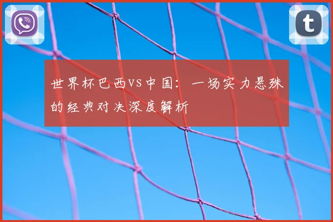 世界杯巴西vs中国：一场实力悬殊的经典对决深度解析