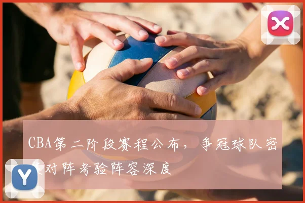 CBA第二阶段赛程公布，争冠球队密集对阵考验阵容深度