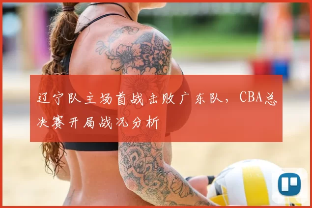 辽宁队主场首战击败广东队，CBA总决赛开局战况分析