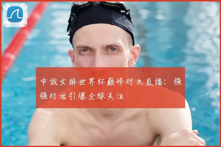 中俄女排世界杯巅峰对决直播：强强对话引爆全球关注