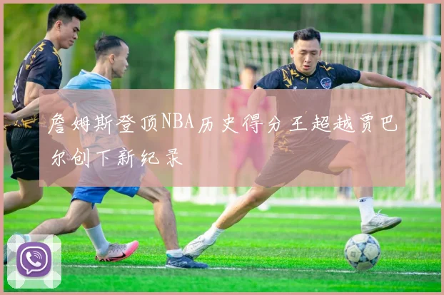 詹姆斯登顶NBA历史得分王超越贾巴尔创下新纪录
