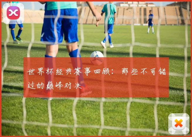 世界杯经典赛事回顾:那些不可错过的巅峰对决