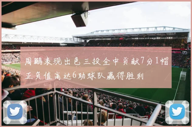 周鹏表现出色三投全中贡献7分1帽正负值高达6助球队赢得胜利