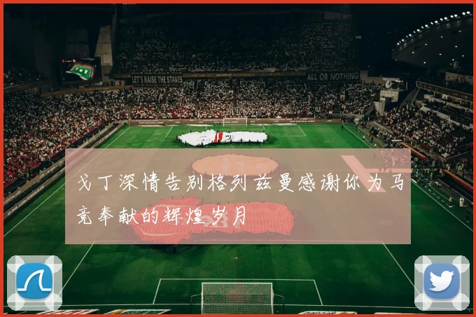 戈丁深情告别格列兹曼感谢你为马竞奉献的辉煌岁月