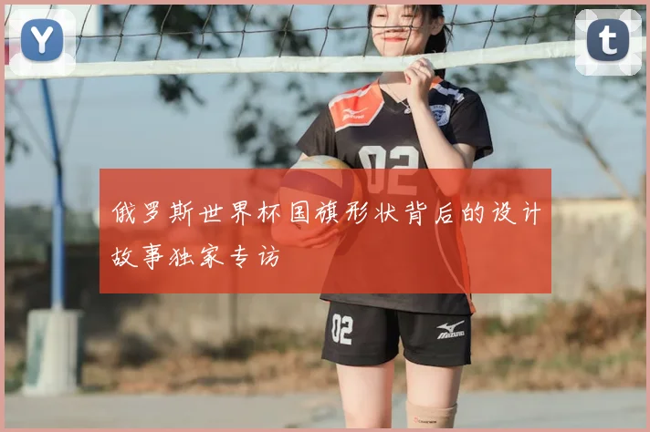 俄罗斯世界杯国旗形状背后的设计故事独家专访