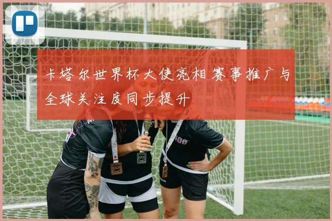 卡塔尔世界杯大使亮相 赛事推广与全球关注度同步提升