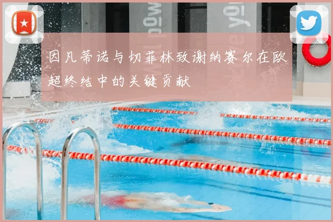 因凡蒂诺与切菲林致谢纳赛尔在欧超终结中的关键贡献