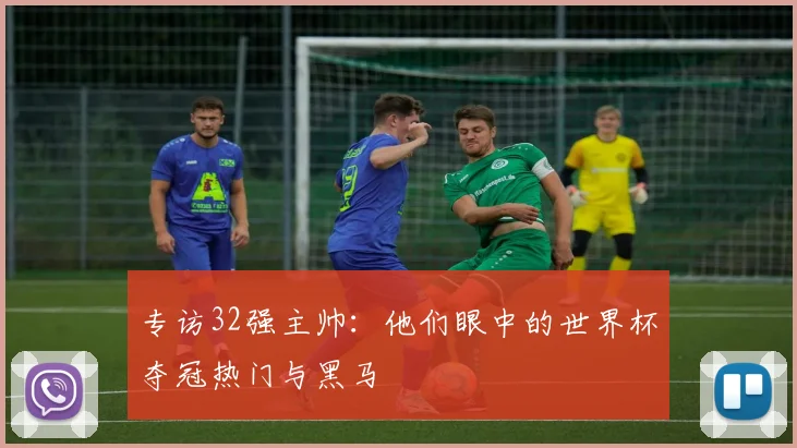 专访32强主帅:他们眼中的世界杯夺冠热门与黑马