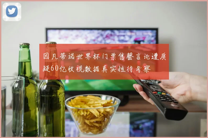 因凡蒂诺世界杯门票售罄言论遭质疑60亿收视数据真实性待考察