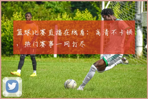 篮球比赛直播在线看：高清不卡顿，热门赛事一网打尽