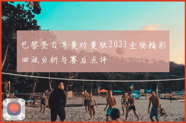 巴黎圣日耳曼对曼联2021全场精彩回放分析与赛后点评