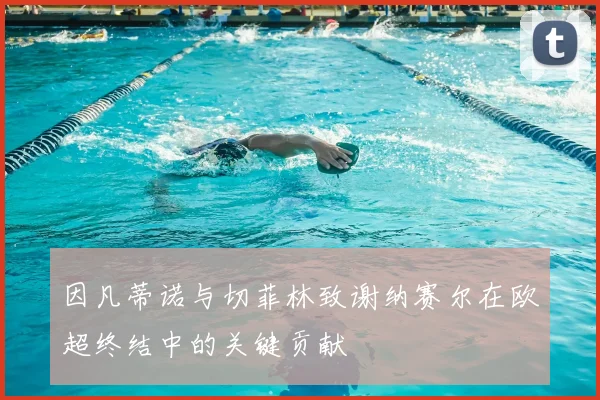 因凡蒂诺与切菲林致谢纳赛尔在欧超终结中的关键贡献