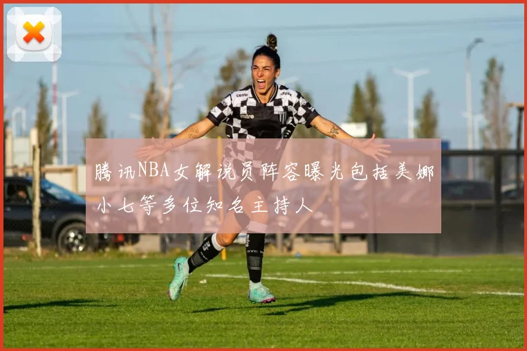 腾讯NBA女解说员阵容曝光包括美娜小七等多位知名主持人