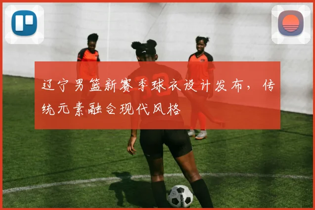辽宁男篮新赛季球衣设计发布,传统元素融合现代风格