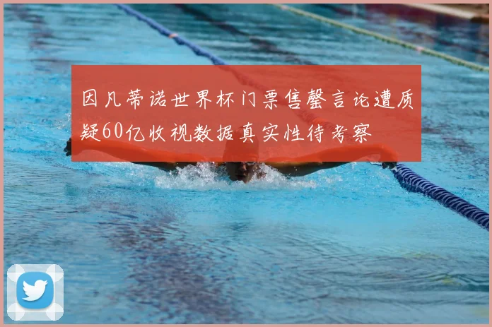 因凡蒂诺世界杯门票售罄言论遭质疑60亿收视数据真实性待考察
