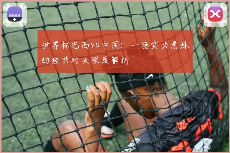 世界杯巴西vs中国：一场实力悬殊的经典对决深度解析
