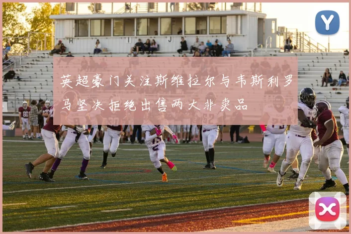 英超豪门关注斯维拉尔与韦斯利罗马坚决拒绝出售两大非卖品