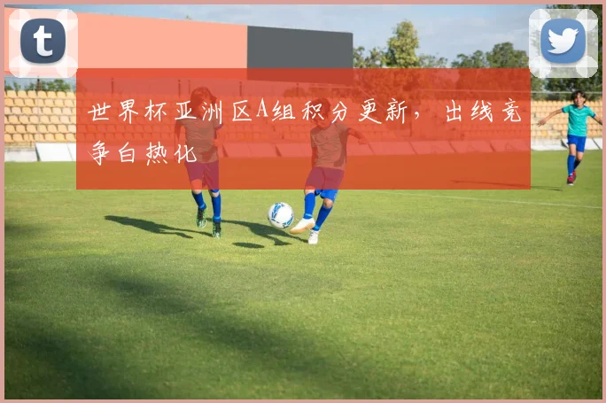 世界杯亚洲区A组积分更新，出线竞争白热化