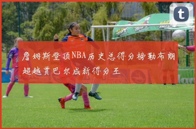 詹姆斯登顶NBA历史总得分榜勒布朗超越贾巴尔成新得分王