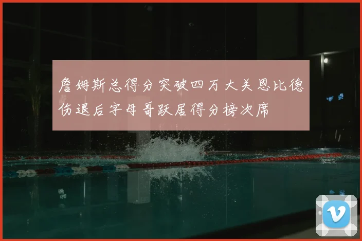詹姆斯总得分突破四万大关恩比德伤退后字母哥跃居得分榜次席