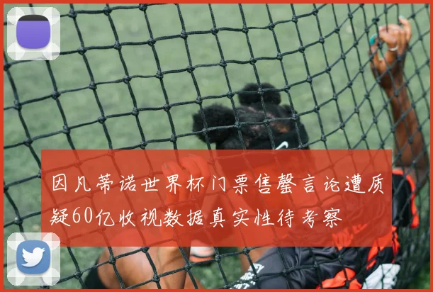 因凡蒂诺世界杯门票售罄言论遭质疑60亿收视数据真实性待考察