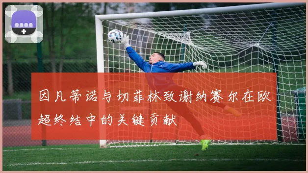 因凡蒂诺与切菲林致谢纳赛尔在欧超终结中的关键贡献