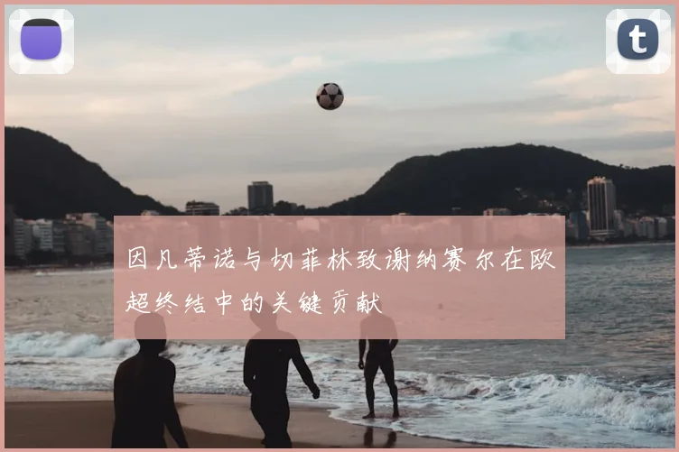 因凡蒂诺与切菲林致谢纳赛尔在欧超终结中的关键贡献