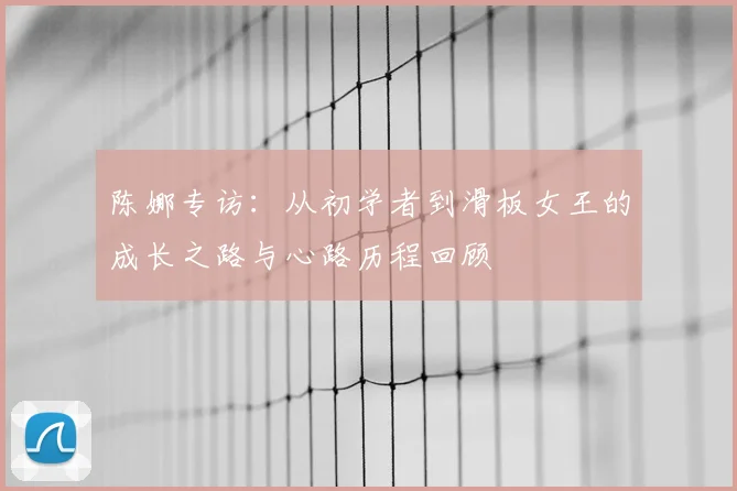 陈娜专访：从初学者到滑板女王的成长之路与心路历程回顾