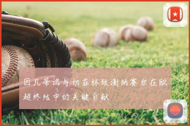 因凡蒂诺与切菲林致谢纳赛尔在欧超终结中的关键贡献