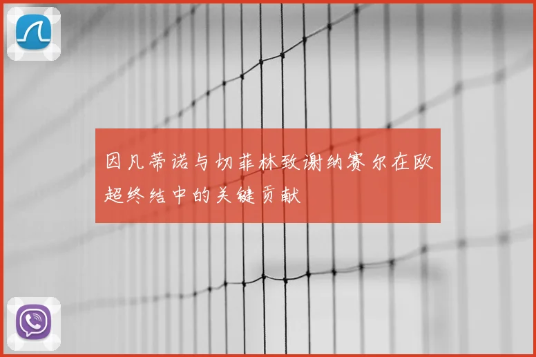 因凡蒂诺与切菲林致谢纳赛尔在欧超终结中的关键贡献