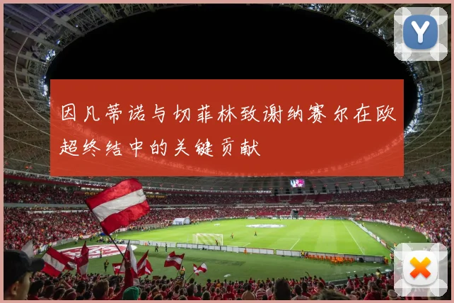 因凡蒂诺与切菲林致谢纳赛尔在欧超终结中的关键贡献