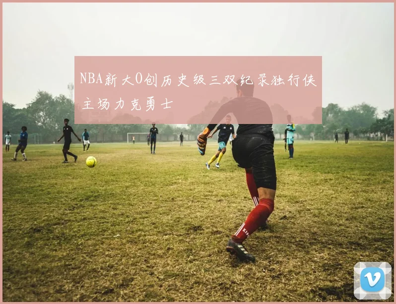 NBA新大O创历史级三双纪录独行侠主场力克勇士
