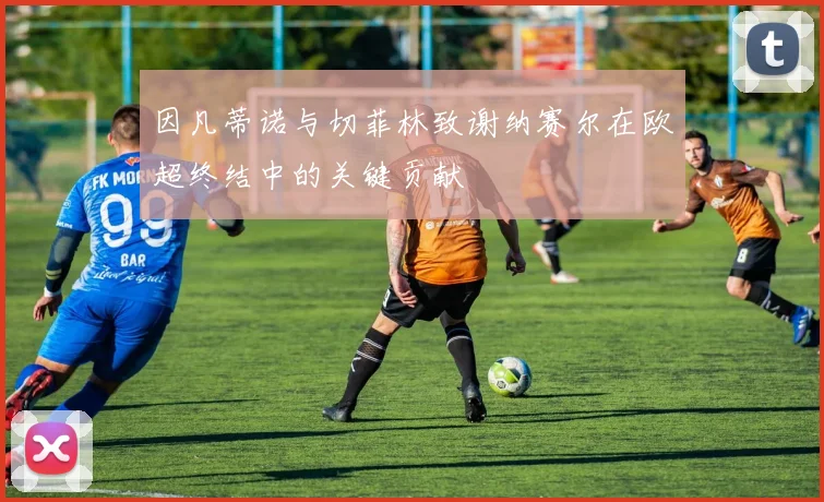因凡蒂诺与切菲林致谢纳赛尔在欧超终结中的关键贡献