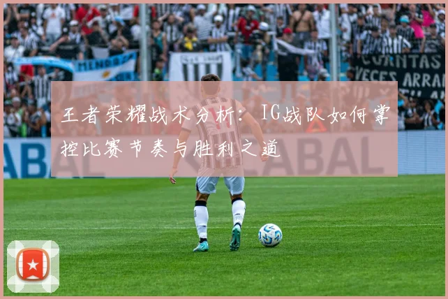 王者荣耀战术分析：IG战队如何掌控比赛节奏与胜利之道