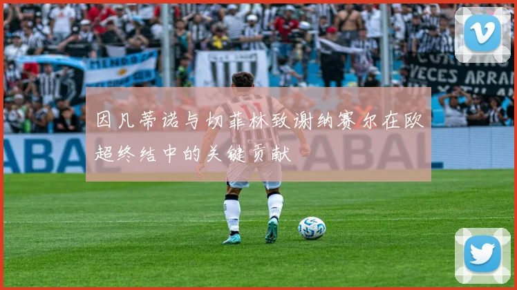因凡蒂诺与切菲林致谢纳赛尔在欧超终结中的关键贡献