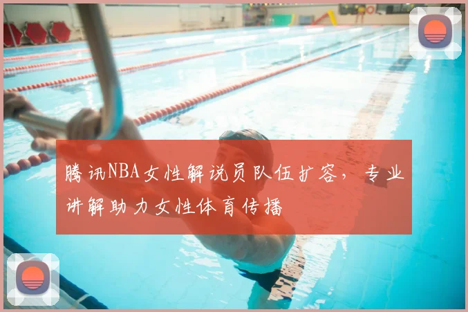 腾讯NBA女性解说员队伍扩容，专业讲解助力女性体育传播