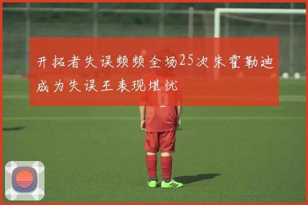 开拓者失误频频全场25次朱霍勒迪成为失误王表现堪忧