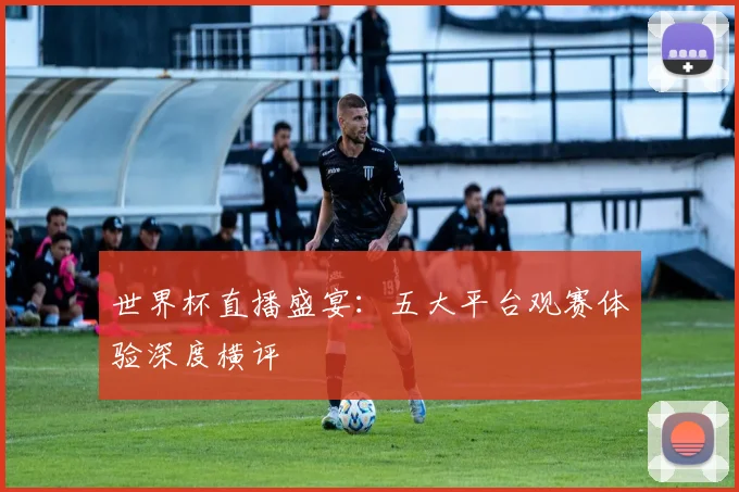世界杯直播盛宴：五大平台观赛体验深度横评