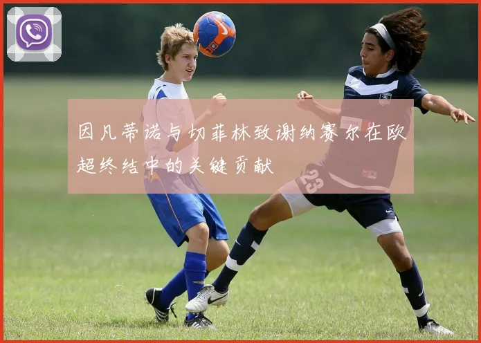 因凡蒂诺与切菲林致谢纳赛尔在欧超终结中的关键贡献