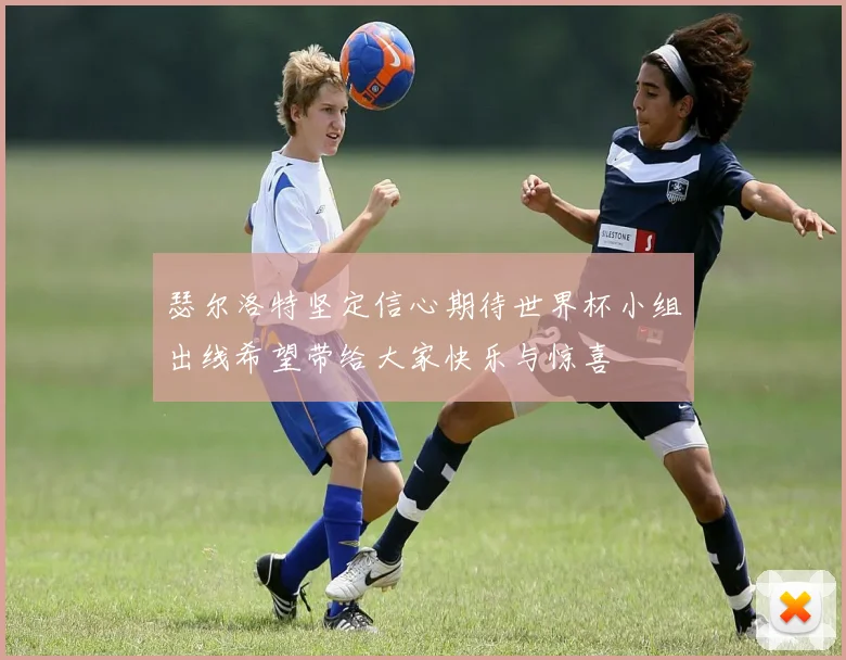 瑟尔洛特坚定信心期待世界杯小组出线希望带给大家快乐与惊喜