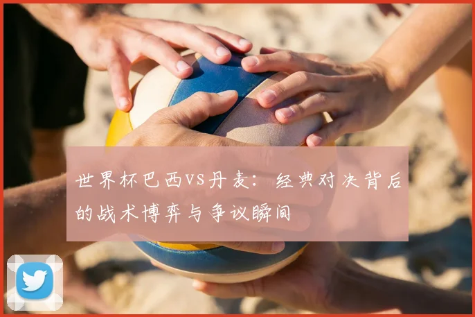 世界杯巴西vs丹麦：经典对决背后的战术博弈与争议瞬间