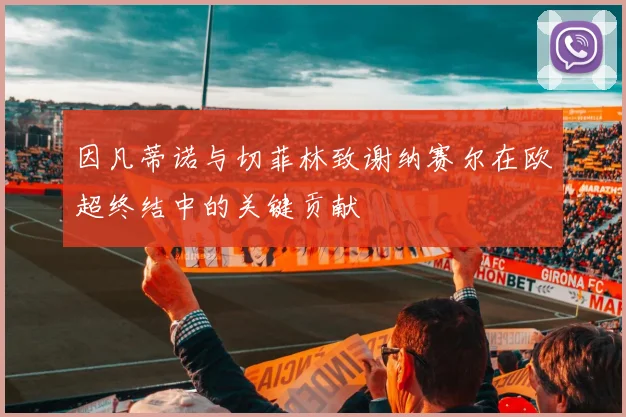 因凡蒂诺与切菲林致谢纳赛尔在欧超终结中的关键贡献