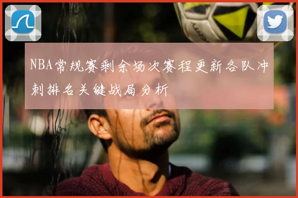 NBA常规赛剩余场次赛程更新各队冲刺排名关键战局分析