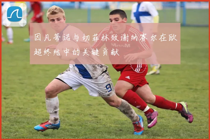 因凡蒂诺与切菲林致谢纳赛尔在欧超终结中的关键贡献