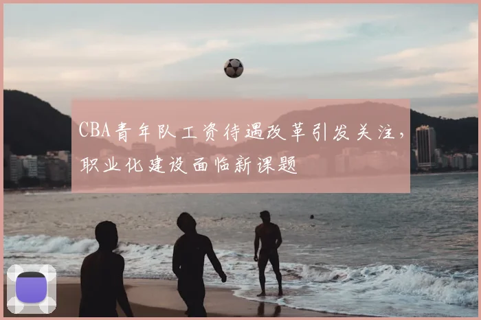 CBA青年队工资待遇改革引发关注，职业化建设面临新课题