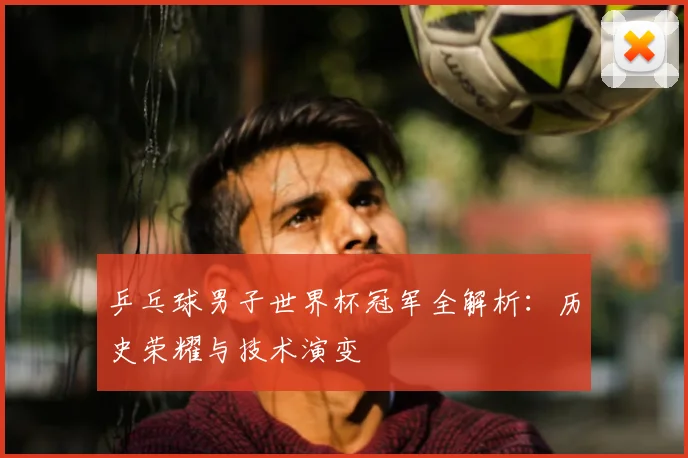 乒乓球男子世界杯冠军全解析:历史荣耀与技术演变
