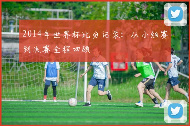 2014年世界杯比分记录：从小组赛到决赛全程回顾