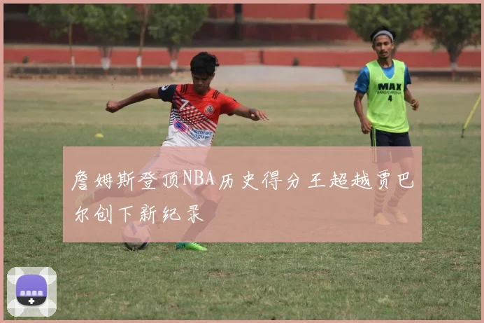 詹姆斯登顶NBA历史得分王超越贾巴尔创下新纪录