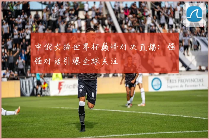 中俄女排世界杯巅峰对决直播:强强对话引爆全球关注