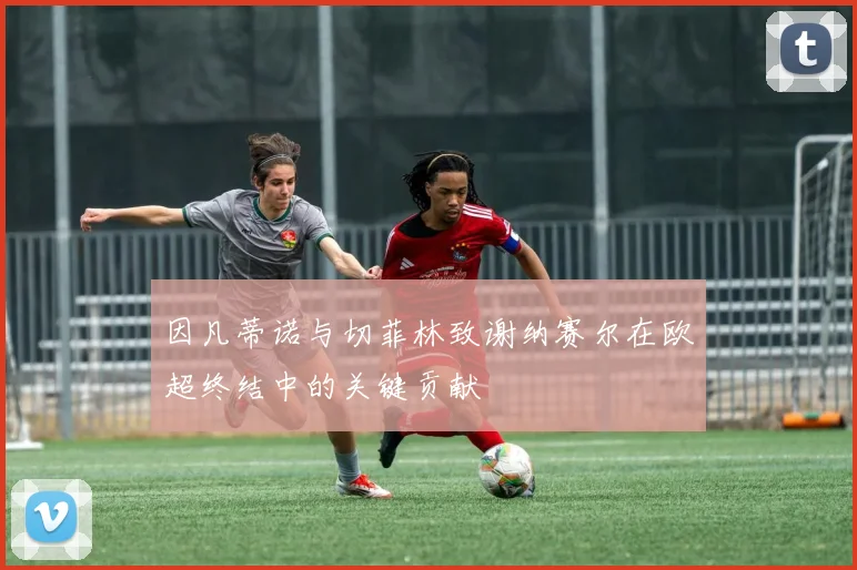 因凡蒂诺与切菲林致谢纳赛尔在欧超终结中的关键贡献